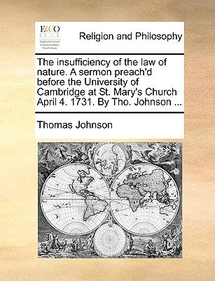 The Insufficiency of the Law of Nature. a Sermon Preach'd Before the University of Cambridge at St. Mary's Church April 4. 1731. by Tho. Johnson ... by Johnson, Thomas