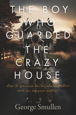 The Boy Who Guarded the Crazy House: How to Survive a Drunk Father and Cruel Mother by Smullen, George