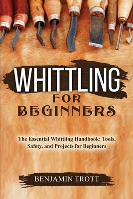 Whittling for Beginners: The Essential Whittling Handbook: Tools, Safety, and Projects for Beginners by Trott, Benjamin