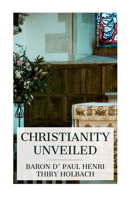 Christianity Unveiled: Being an Examination of the Principles and Effects of the Christian Religion by Holbach, Paul Henri Thiry Baron D'