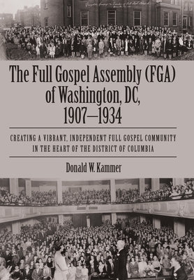 The Full Gospel Assembly (FGA) of Washington, DC, 1907-1934: Creating a Vibrant, Independent Full Gospel Community in the Heart of the District of Col by Kammer, Donald W.