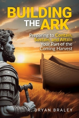 Building the Ark: Preparing to Contain, Sustain, and Attain Your Part of the Coming Harvest by Braley, R. Bryan