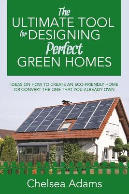 The Ultimate Tool for Designing Perfect Green Homes: Ideas on How to Create an Eco-Friendly Home or Convert the One that You Already Own by Adams, Chelsea