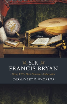 Sir Francis Bryan: Henry VIII's Most Notorious Ambassador by Watkins, Sarah-Beth