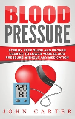 Blood Pressure: Step By Step Guide And Proven Recipes To Lower Your Blood Pressure Without Any Medication by Carter, John