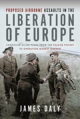 Proposed Airborne Assaults in the Liberation of Europe: Cancelled Allied Plans from the Falaise Pocket to Operation Market Garden by Daly, James