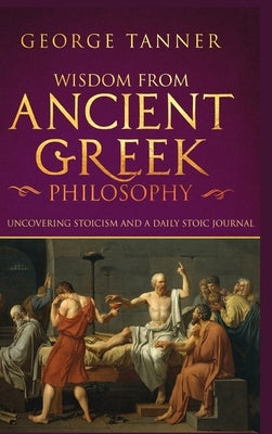 Wisdom from Ancient Greek Philosophy - Hardback Version: Uncovering Stoicism and a Daily Stoic Journal: A Collection of Stoicism and Greek Philosophy by Tanner, George