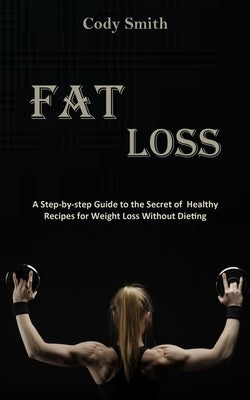 Fat Loss: A Step-by-step Guide to the Secret of Healthy Recipes for Weight Loss Without Dieting: a Step-by-step Guide to the Sec by Smith, Cody