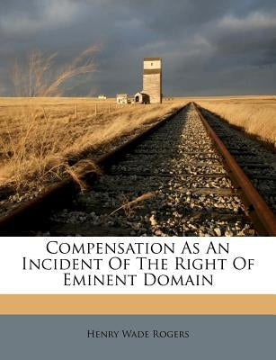 Compensation as an Incident of the Right of Eminent Domain by Rogers, Henry Wade
