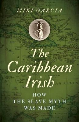 The Caribbean Irish: How the Slave Myth Was Made by Garcia, Miki