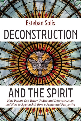 Deconstruction and the Spirit: How Pastors Can Better Understand Deconstruction and How to Approach It from a Pentecostal Perspective by SolÃ­s, Esteban