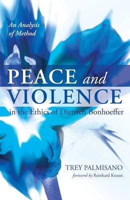 Peace and Violence in the Ethics of Dietrich Bonhoeffer: An Analysis of Method by Palmisano, Trey