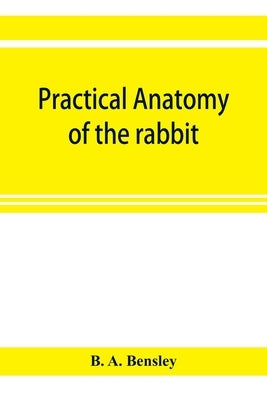 Practical anatomy of the rabbit; an elementary laboratory textbook in mammalian anatomy by A. Bensley, B.