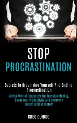 Stop Procrastination: Secrets to Organizing Yourself and Ending Procrastination (Master Mental Toughness and Decision Making, Boost Your Productivity by Duhigg, Greg