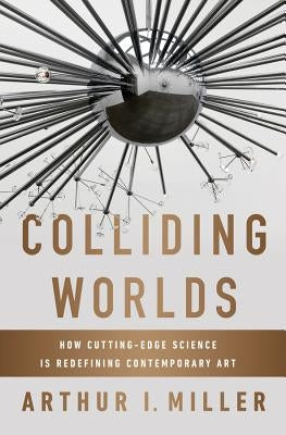 Colliding Worlds: How Cutting-Edge Science Is Redefining Contemporary Art by Miller, Arthur I.