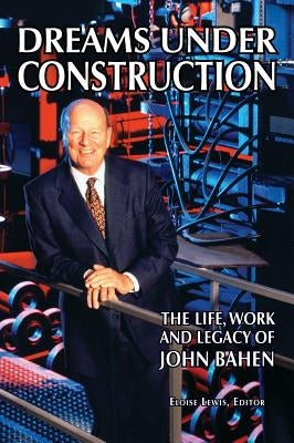 Dreams Under Construction: The Life, Work and Legacy of John Bahen by Bahen, John