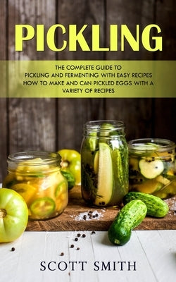 Pickling: The Complete Guide to Pickling and Fermenting With Easy Recipes (How to Make and Can Pickled Eggs With a Variety of Re by Smith, Scott