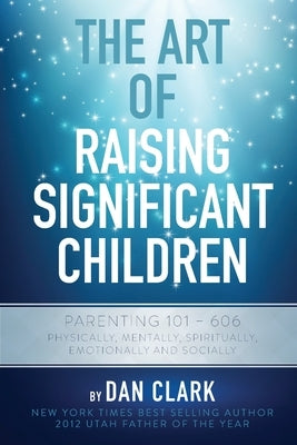 The Art of Raising Significant Children: Parenting 101-606 Physically, Mentally, Spiritually, Emotionally & Socially by Clark, Dan