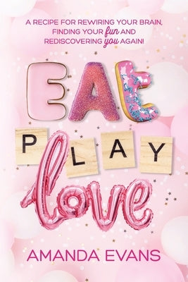 Eat PLAY Love: A Recipe for Rewiring Your Brain, Finding Your FUN & Rediscovering YOU Again! by Evans, Amanda