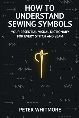How to Understand Sewing Symbols: Your Essential Visual Dictionary for Every Stitch and Seam by Whitmore, Peter