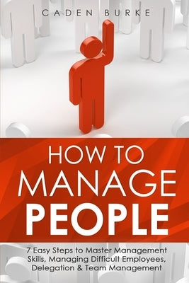 How to Manage People: 7 Easy Steps to Master Management Skills, Managing Difficult Employees, Delegation & Team Management by Burke, Caden