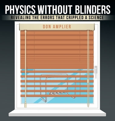 Physics Without Blinders: Revealing the Errors that Crippled a Science by Amplier, Don