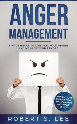 Anger Management: Simple Hacks to Control Your Anger and Manage Your Temper. Improve Your Overall Mood, Relationships and Quality of Lif by Lee, Robert S.