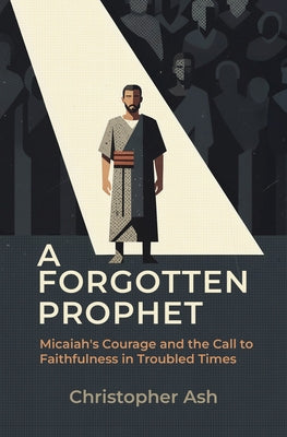 A Forgotten Prophet: Micaiah's Courage and the Call to Faithfulness in Troubled Times by Ash, Christopher