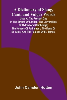 A Dictionary Of Slang, Cant, And Vulgar Words; Used At The Present Day In The Streets Of London; The Universities Of Oxford And Cambridge; The Houses by Camden Hotten, John