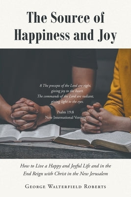 The Source of Happiness and Joy: How to Live a Happy and Joyful Life and in the End Reign with Christ in the New Jerusalem by Roberts, George Walterfield
