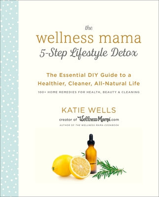 The Wellness Mama 5-Step Lifestyle Detox: The Essential DIY Guide to a Healthier, Cleaner, All-Natural Life by Wells, Katie