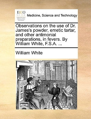 Observations on the Use of Dr. James's Powder, Emetic Tartar, and Other Antimonial Preparations, in Fevers. by William White, F.S.A. ... by White, William, Jr.