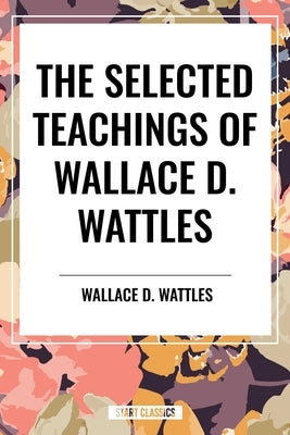 The Selected Teachings of Wallace D. Wattles: The Science of Getting Rich, the Science of Being Well, the Science of Being Great by Wattles, Wallace D.