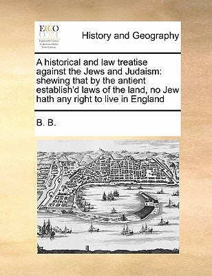 A Historical and Law Treatise Against the Jews and Judaism: Shewing That by the Antient Establish'd Laws of the Land, No Jew Hath Any Right to Live in by B. B.
