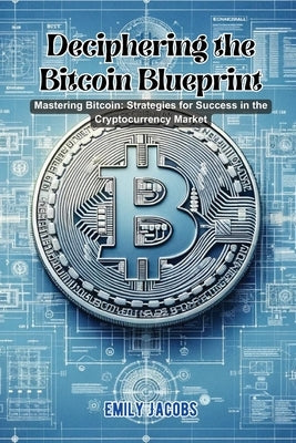 Deciphering the Bitcoin Blueprint: Mastering bitcoin: strategies for success in the cryptocurrency market by Jacobs, Emily