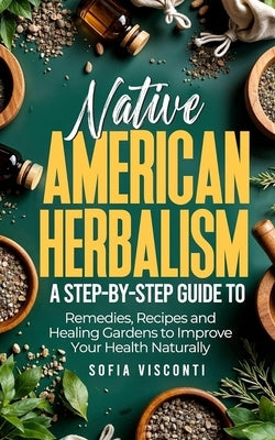 Native American Herbalism: A Step-by-Step Guide to Remedies, Recipes, and Healing Gardens to Improve Your Health Naturally by Visconti, Sofia