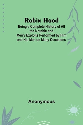 Robin Hood; Being a Complete History of All the Notable and Merry Exploits Performed by Him and His Men on Many Occasions by Anonymous