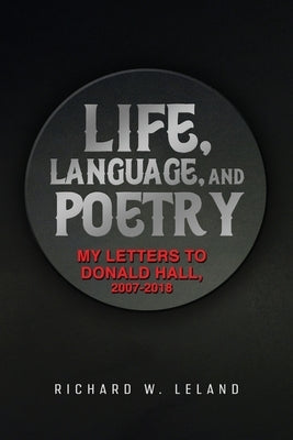 Life, Language, and Poetry: My Letters to Donald Hall, 2007-2018 by Leland, Richard W.