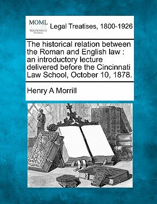 The Historical Relation Between the Roman and English Law: An Introductory Lecture Delivered Before the Cincinnati Law School, October 10, 1878. by Morrill, Henry A.