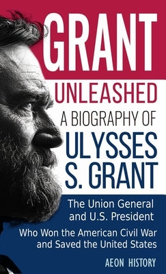 Grant Unleashed: A Biography of Ulysses S. Grant-The Union General and U.S. President Who Won the American Civil War and Saved the United States by Aeon History