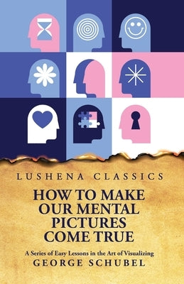 How to Make Our Mental Pictures Come True A Series of Easy Lessons in the Art of Visualizing by George Schubel