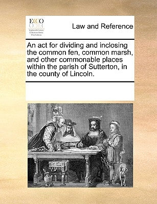 An ACT for Dividing and Inclosing the Common Fen, Common Marsh, and Other Commonable Places Within the Parish of Sutterton, in the County of Lincoln. by Multiple Contributors