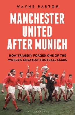 Manchester United After Munich: How Tragedy Forged One of the World's Greatest Football Clubs by Barton, Wayne