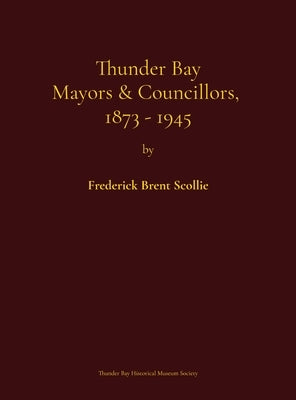 Thunder Bay Mayors & Councillors, 1873-1945: including Port Arthur and Fort William, Ontario (1884-1945) and their predecessors, the municipalities of by Scollie, Frederick Brent