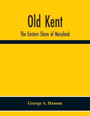 Old Kent: The Eastern Shore Of Maryland; Notes Illustrative Of The Most Ancient Records Of Kent County, Maryland, And Of The Par by A. Hanson, George