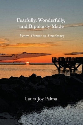 Fearfully, Wonderfully, and Bipolar-ly Made: From Shame to Sanctuary by Palma, Laura Joy