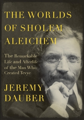 The Worlds of Sholem Aleichem: The Remarkable Life and Afterlife of the Man Who Created Tevye by Dauber, Jeremy