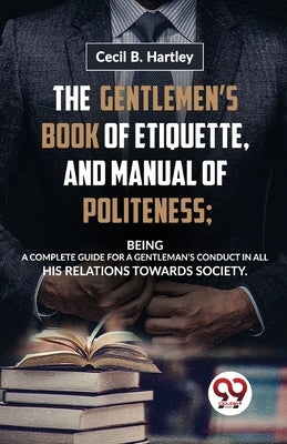 The Gentlemen'S Book Of Etiquette, And Manual Of Politeness; Being A Complete Guide For A Gentleman'S Conduct In All His Relations Towards Society by B, Hartley Cecil