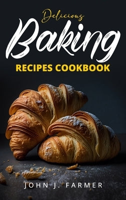 Delicious Baking Recipes Cookbook: Elevate Your Baking Game A Treasury of Scrumptious Recipes for Both Novices and Seasoned Bakers by Farmer, John J.