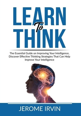 Learn to Think: The Essential Guide on Improving Your Intelligence, Discover Effective Thinking Strategies That Can Help Improve Your by Irvin, Jerome